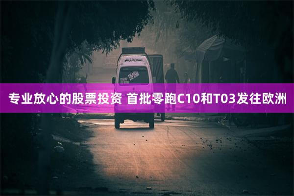 专业放心的股票投资 首批零跑C10和T03发往欧洲