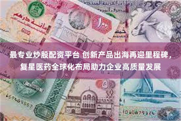 最专业炒股配资平台 创新产品出海再迎里程碑，复星医药全球化布局助力企业高质量发展