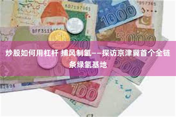 炒股如何用杠杆 捕风制氢——探访京津冀首个全链条绿氢基地