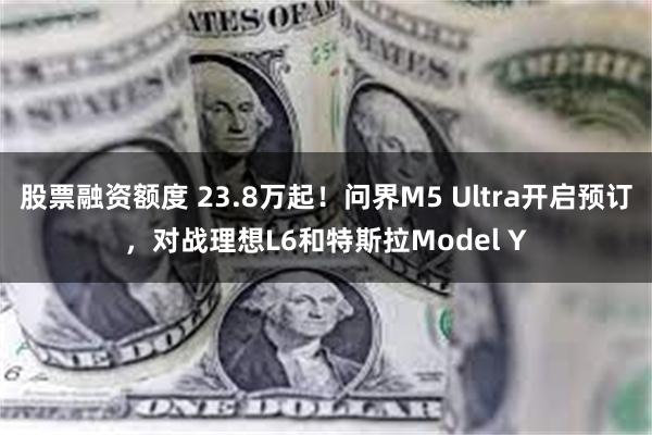 股票融资额度 23.8万起！问界M5 Ultra开启预订，对战理想L6和特斯拉Model Y