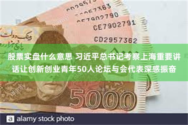 股票实盘什么意思 习近平总书记考察上海重要讲话让创新创业青年50人论坛与会代表深感振奋