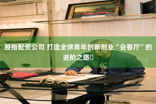 股指配资公司 打造全球青年创新创业“会客厅”的进阶之路‌