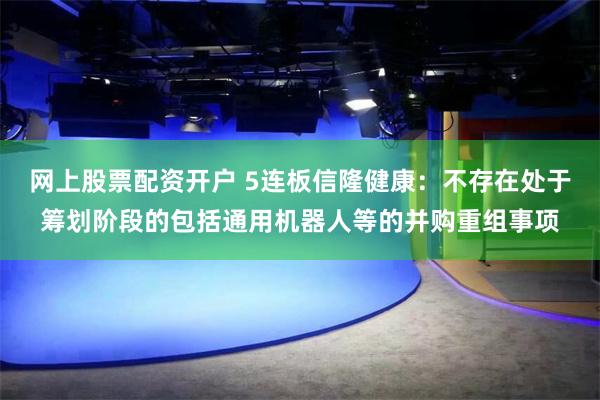 网上股票配资开户 5连板信隆健康：不存在处于筹划阶段的包括通用机器人等的并购重组事项