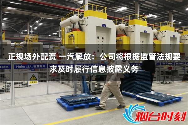 正规场外配资 一汽解放：公司将根据监管法规要求及时履行信息披露义务