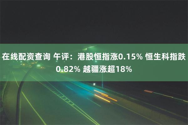 在线配资查询 午评：港股恒指涨0.15% 恒生科指跌0.82% 越疆涨超18%