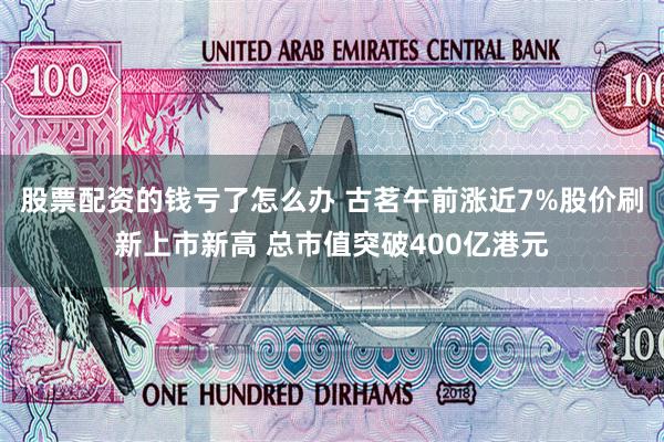 股票配资的钱亏了怎么办 古茗午前涨近7%股价刷新上市新高 总市值突破400亿港元