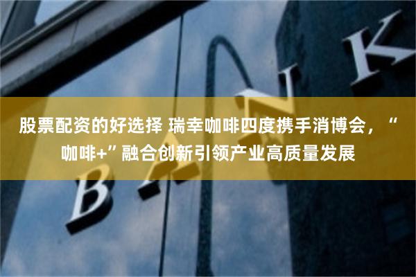 股票配资的好选择 瑞幸咖啡四度携手消博会，“咖啡+”融合创新引领产业高质量发展