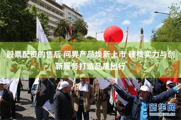 股票配资的售后 问界产品焕新上市 硬核实力与创新服务打造品质出行