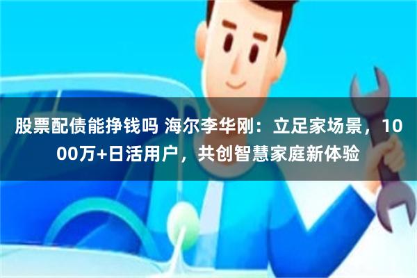 股票配债能挣钱吗 海尔李华刚：立足家场景，1000万+日活用户，共创智慧家庭新体验