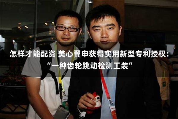 怎样才能配资 美心翼申获得实用新型专利授权：“一种齿轮跳动检测工装”