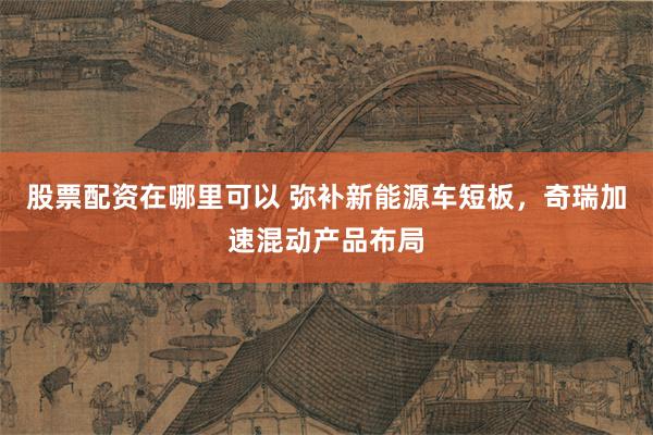 股票配资在哪里可以 弥补新能源车短板，奇瑞加速混动产品布局