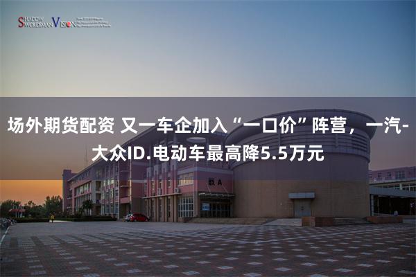 场外期货配资 又一车企加入“一口价”阵营，一汽-大众ID.电动车最高降5.5万元