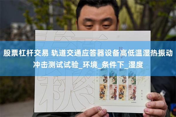 股票杠杆交易 轨道交通应答器设备高低温湿热振动冲击测试试验_环境_条件下_湿度
