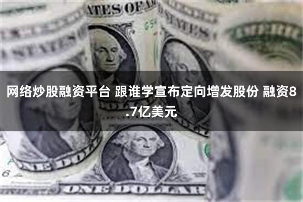 网络炒股融资平台 跟谁学宣布定向增发股份 融资8.7亿美元