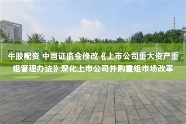 牛股配资 中国证监会修改《上市公司重大资产重组管理办法》深化上市公司并购重组市场改革