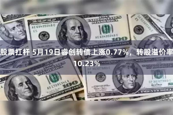 股票扛杆 5月19日睿创转债上涨0.77%，转股溢价率10.23%