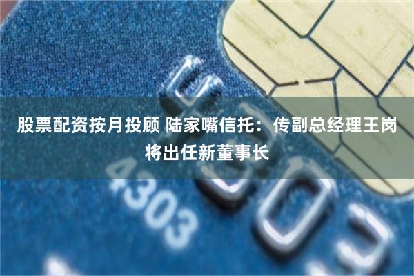 股票配资按月投顾 陆家嘴信托：传副总经理王岗将出任新董事长