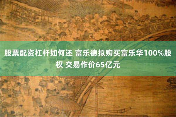 股票配资杠杆如何还 富乐德拟购买富乐华100%股权 交易作价65亿元