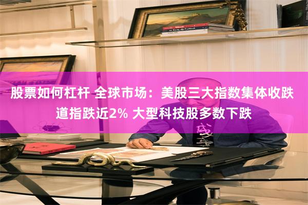 股票如何杠杆 全球市场：美股三大指数集体收跌 道指跌近2% 大型科技股多数下跌