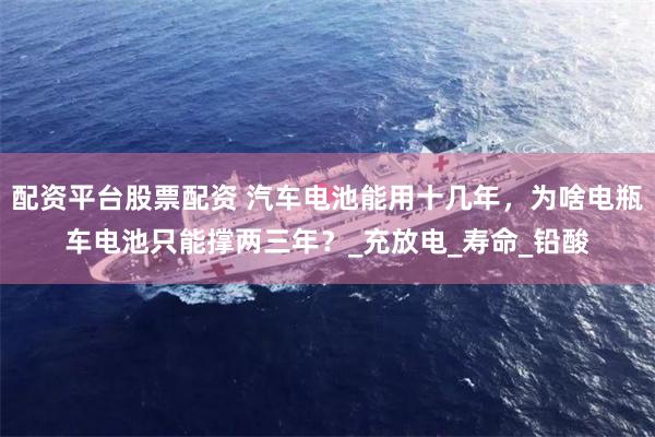 配资平台股票配资 汽车电池能用十几年，为啥电瓶车电池只能撑两三年？_充放电_寿命_铅酸