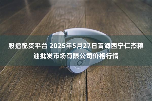 股指配资平台 2025年5月27日青海西宁仁杰粮油批发市场有限公司价格行情