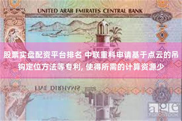 股票实盘配资平台排名 中联重科申请基于点云的吊钩定位方法等专利, 使得所需的计算资源少