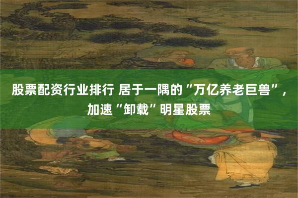 股票配资行业排行 居于一隅的“万亿养老巨兽”，加速“卸载”明星股票
