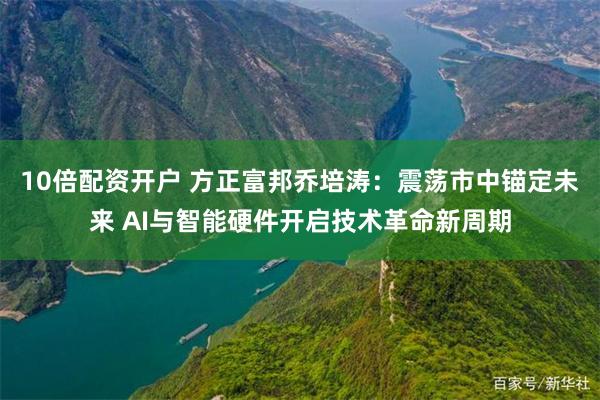 10倍配资开户 方正富邦乔培涛：震荡市中锚定未来 AI与智能硬件开启技术革命新周期