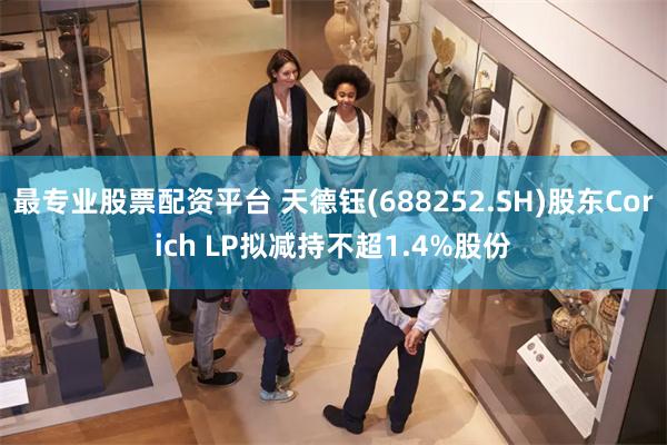 最专业股票配资平台 天德钰(688252.SH)股东Corich LP拟减持不超1.4%股份
