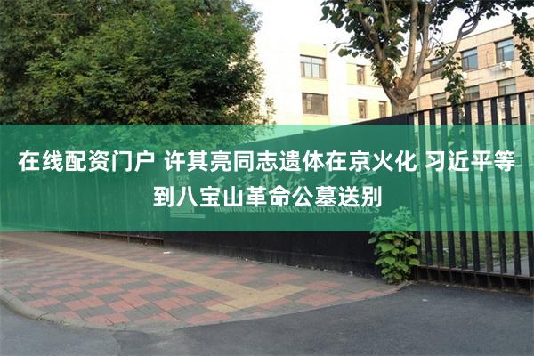 在线配资门户 许其亮同志遗体在京火化 习近平等到八宝山革命公墓送别