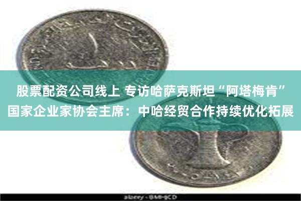股票配资公司线上 专访哈萨克斯坦“阿塔梅肯”国家企业家协会主席：中哈经贸合作持续优化拓展