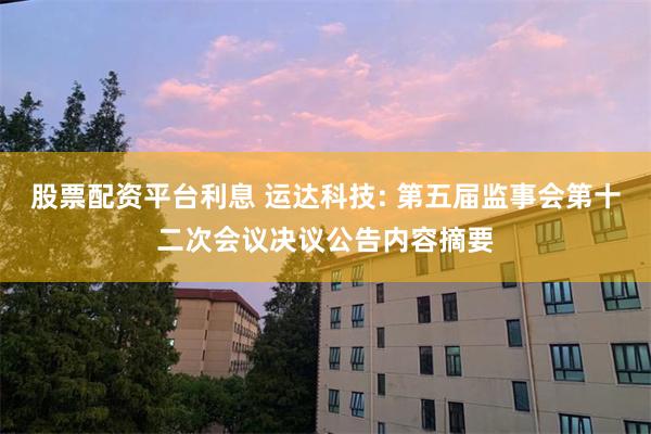 股票配资平台利息 运达科技: 第五届监事会第十二次会议决议公告内容摘要
