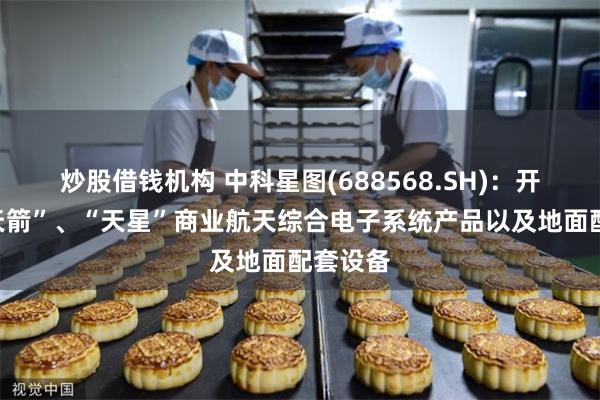 炒股借钱机构 中科星图(688568.SH)：开发了“天箭”、“天星”商业航天综合电子系统产品以及地面配套设备