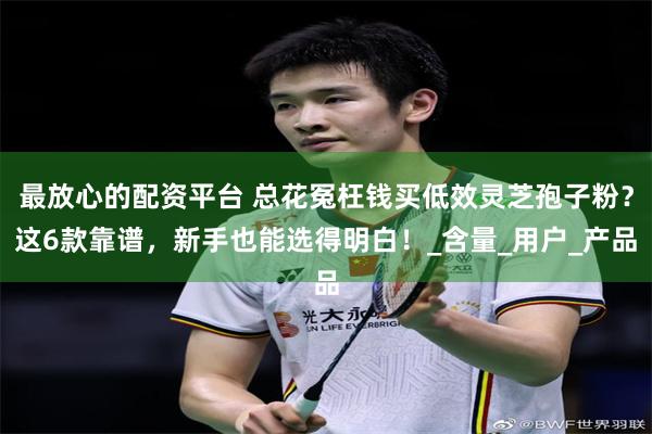 最放心的配资平台 总花冤枉钱买低效灵芝孢子粉？这6款靠谱，新手也能选得明白！_含量_用户_产品