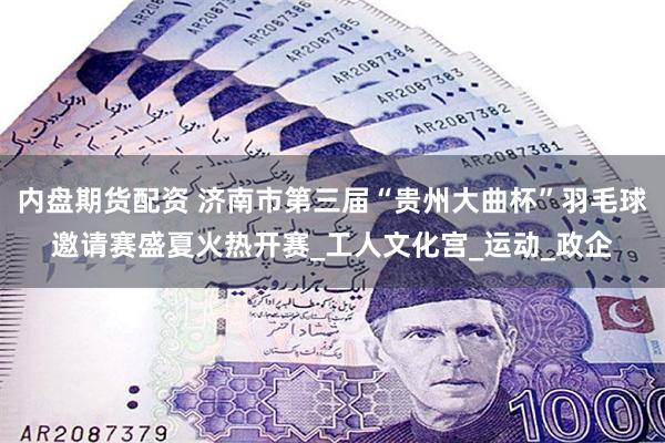 内盘期货配资 济南市第三届“贵州大曲杯”羽毛球邀请赛盛夏火热开赛_工人文化宫_运动_政企