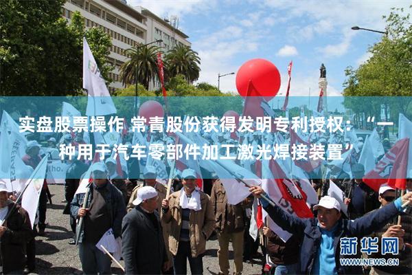 实盘股票操作 常青股份获得发明专利授权：“一种用于汽车零部件加工激光焊接装置”