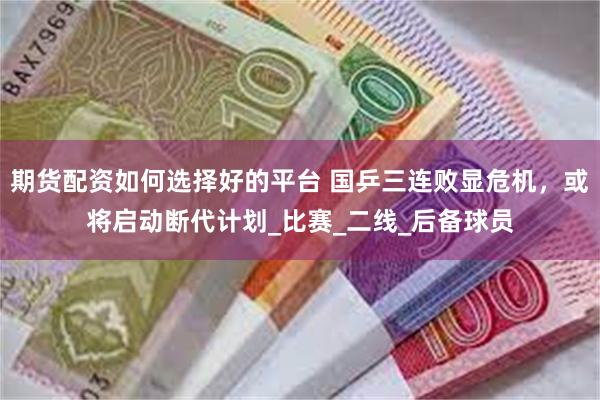 期货配资如何选择好的平台 国乒三连败显危机，或将启动断代计划_比赛_二线_后备球员