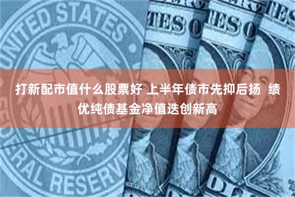 打新配市值什么股票好 上半年债市先抑后扬  绩优纯债基金净值迭创新高