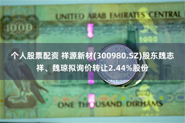 个人股票配资 祥源新材(300980.SZ)股东魏志祥、魏琼拟询价转让2.44%股份
