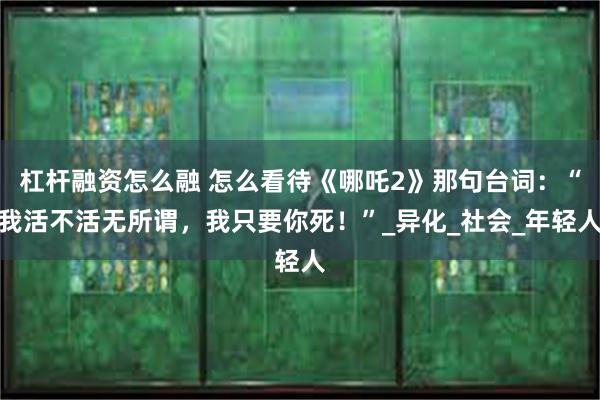杠杆融资怎么融 怎么看待《哪吒2》那句台词：“我活不活无所谓，我只要你死！”_异化_社会_年轻人