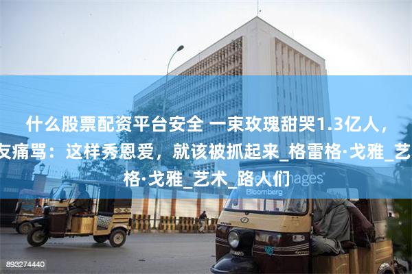 什么股票配资平台安全 一束玫瑰甜哭1.3亿人，他却被网友痛骂：这样秀恩爱，就该被抓起来_格雷格·戈雅_艺术_路人们