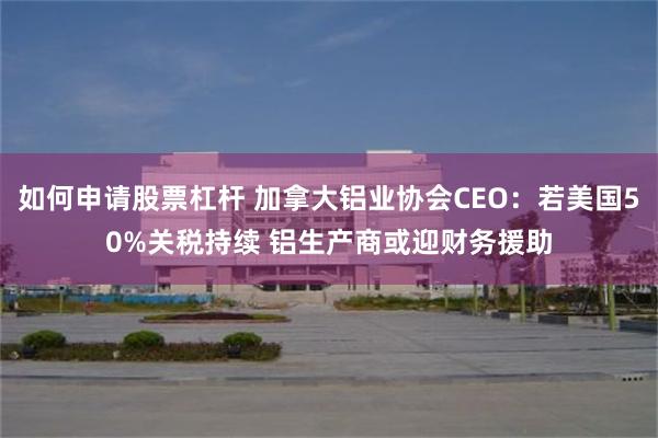 如何申请股票杠杆 加拿大铝业协会CEO：若美国50%关税持续 铝生产商或迎财务援助