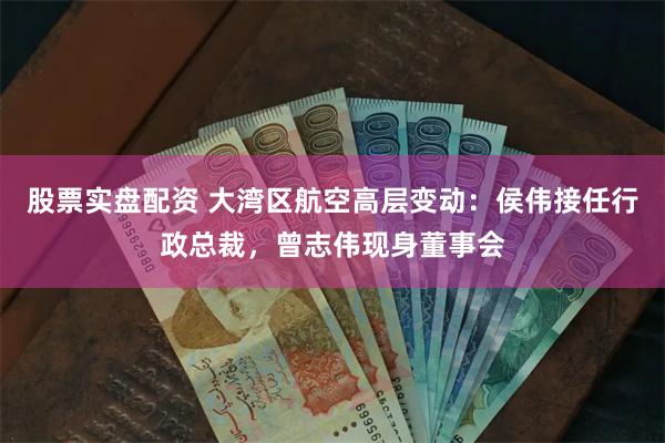 股票实盘配资 大湾区航空高层变动：侯伟接任行政总裁，曾志伟现身董事会
