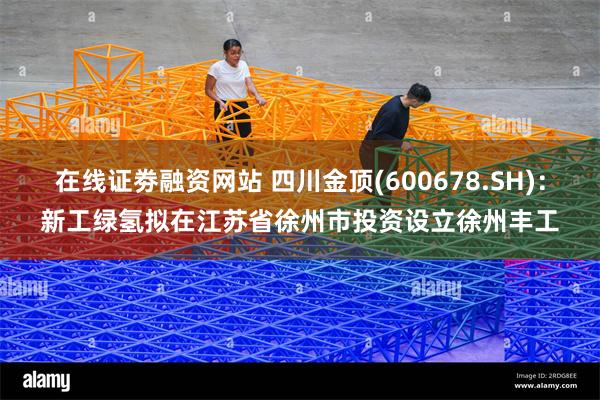在线证劵融资网站 四川金顶(600678.SH)：新工绿氢拟在江苏省徐州市投资设立徐州丰工
