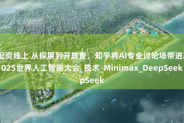 配资线上 从探展到开放麦，知乎将AI专业讨论场带进2025世界人工智能大会_技术_Minimax_DeepSeek