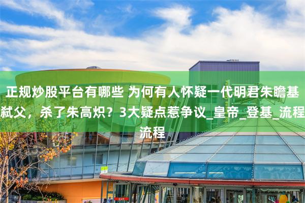 正规炒股平台有哪些 为何有人怀疑一代明君朱瞻基弑父，杀了朱高炽？3大疑点惹争议_皇帝_登基_流程