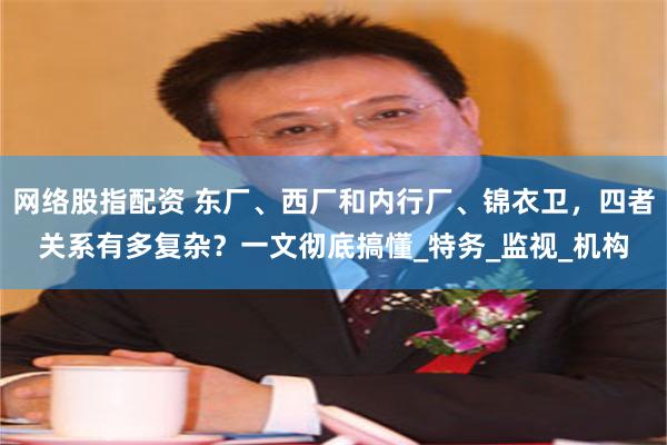 网络股指配资 东厂、西厂和内行厂、锦衣卫，四者关系有多复杂？一文彻底搞懂_特务_监视_机构