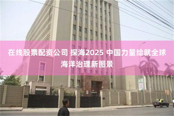 在线股票配资公司 探海2025 中国力量绘就全球海洋治理新图景