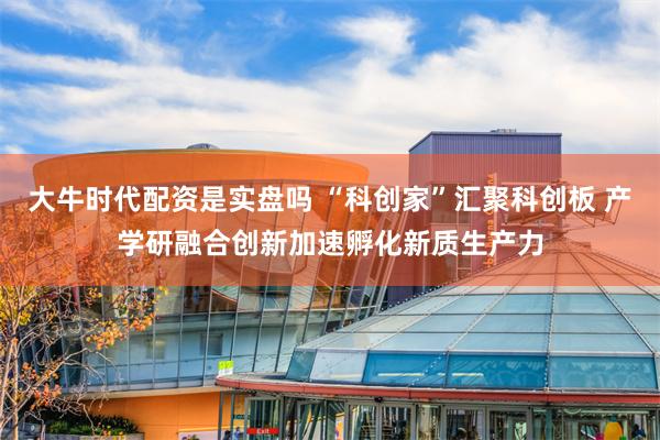大牛时代配资是实盘吗 “科创家”汇聚科创板 产学研融合创新加速孵化新质生产力