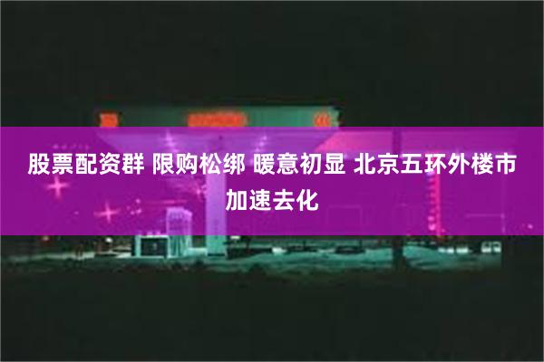 股票配资群 限购松绑 暖意初显 北京五环外楼市加速去化